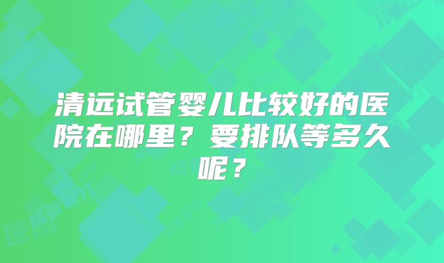 清远试管婴儿比较好的医院在哪里？要排队等多久呢？