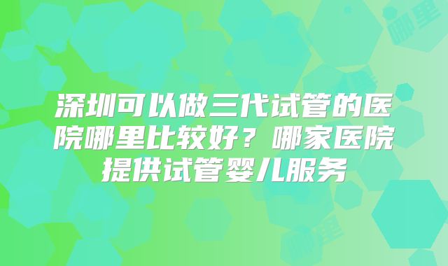 深圳可以做三代试管的医院哪里比较好？哪家医院提供试管婴儿服务