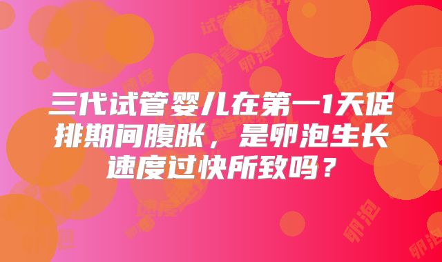 三代试管婴儿在第一1天促排期间腹胀，是卵泡生长速度过快所致吗？