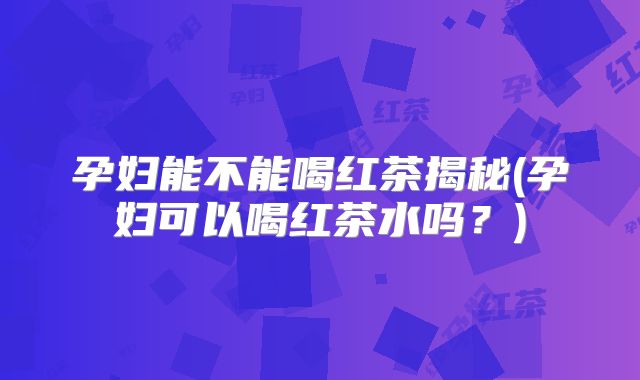 孕妇能不能喝红茶揭秘(孕妇可以喝红茶水吗?)