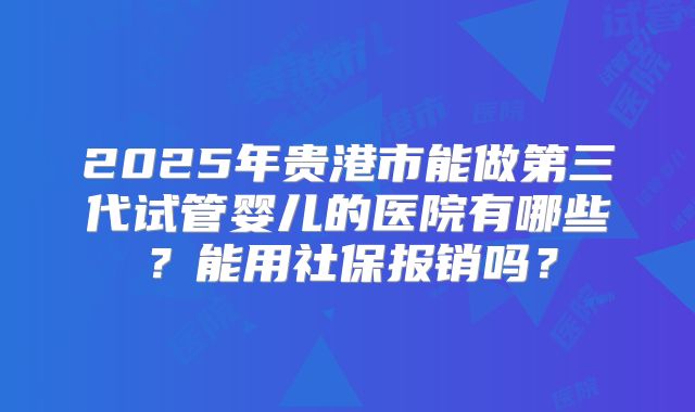 2025年贵港市能做第三代试管婴儿的医院有哪些?能用社保报销吗?