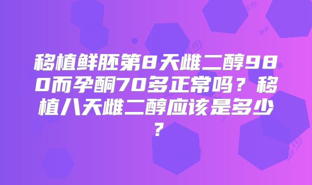 移植鲜胚第8天雌二醇980而孕酮70多正常吗？移植八天雌二醇应该是多少？