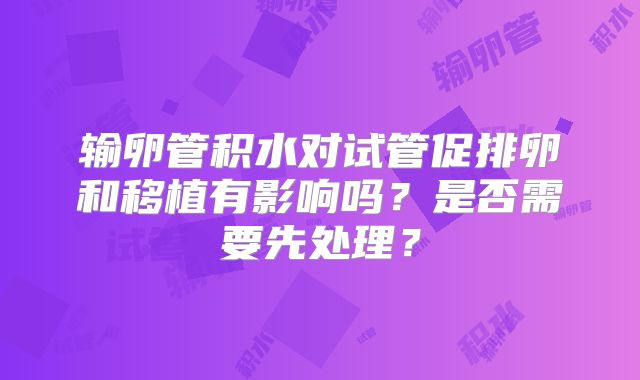 输卵管积水对试管促排卵和移植有影响吗？是否需要先处理？
