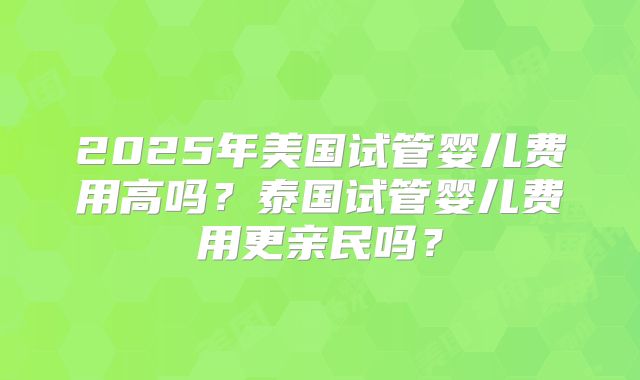 2025年美国试管婴儿费用高吗?泰国试管婴儿费用更亲民吗?