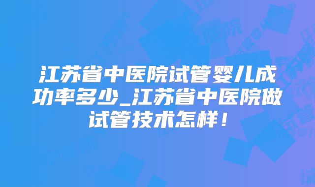 江苏省中医院试管婴儿成功率多少_江苏省中医院做试管技术怎样！