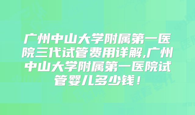 广州中山大学附属第一医院三代试管费用详解,广州中山大学附属第一医院试管婴儿多少钱!