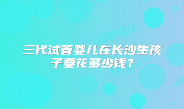 三代试管婴儿在长沙生孩子要花多少钱?