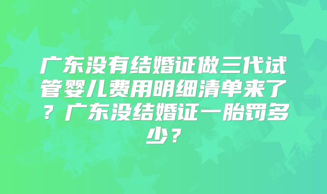 广东没有结婚证做三代试管婴儿费用明细清单来了？广东没结婚证一胎罚多少？