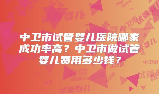 中卫市试管婴儿医院哪家成功率高？中卫市做试管婴儿费用多少钱？