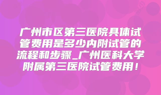 广州市区第三医院具体试管费用是多少内附试管的流程和步骤_广州医科大学附属第三医院试管费用!
