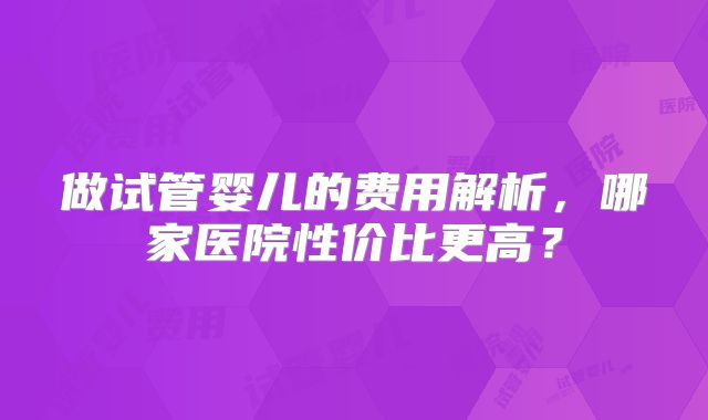 做试管婴儿的费用解析，哪家医院性价比更高？