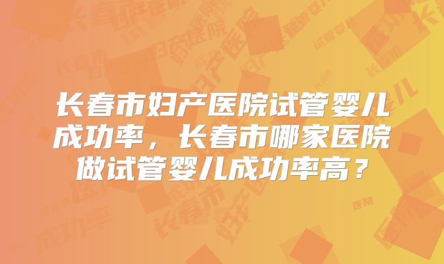 长春市妇产医院试管婴儿成功率，长春市哪家医院做试管婴儿成功率高？