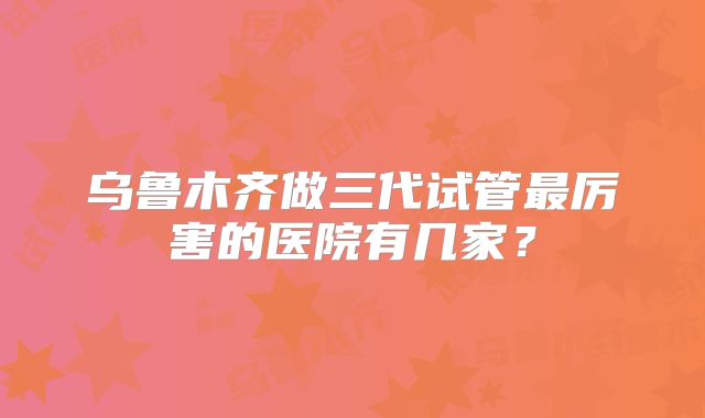 乌鲁木齐做三代试管最厉害的医院有几家？