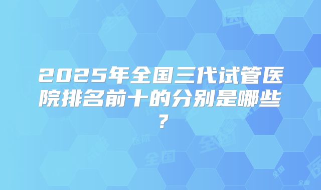 2025年全国三代试管医院排名前十的分别是哪些？