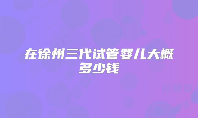 在徐州三代试管婴儿大概多少钱