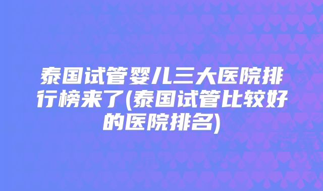 泰国试管婴儿三大医院排行榜来了(泰国试管比较好的医院排名)