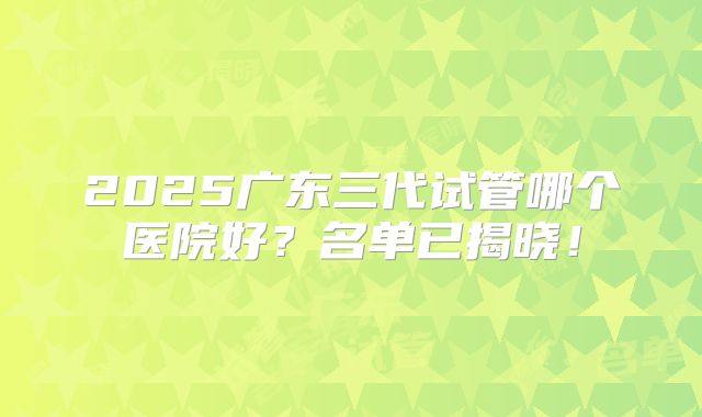 2025广东三代试管哪个医院好？名单已揭晓！