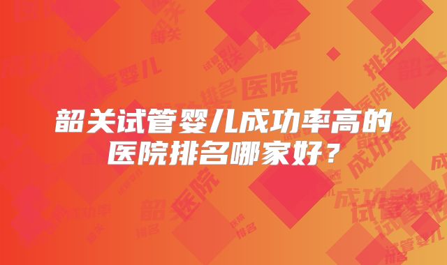 韶关试管婴儿成功率高的医院排名哪家好？