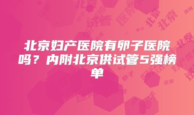 北京妇产医院有卵子医院吗？内附北京供试管5强榜单