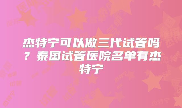 杰特宁可以做三代试管吗？泰国试管医院名单有杰特宁