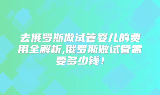 去俄罗斯做试管婴儿的费用全解析,俄罗斯做试管需要多少钱！