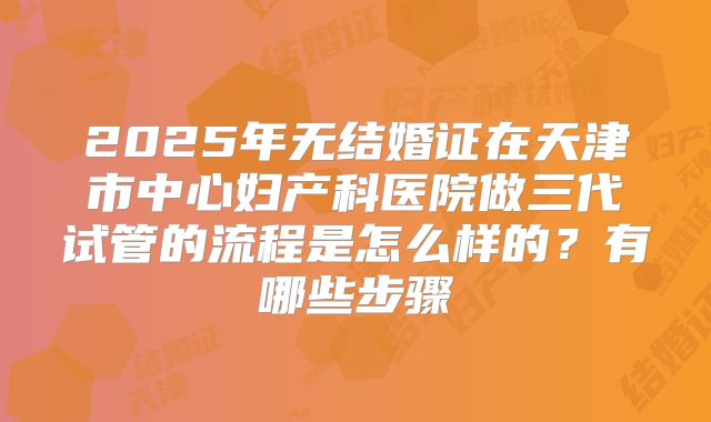 2025年无结婚证在天津市中心妇产科医院做三代试管的流程是怎么样的？有哪些步骤