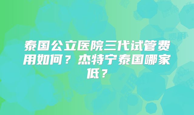 泰国公立医院三代试管费用如何？杰特宁泰国哪家低？
