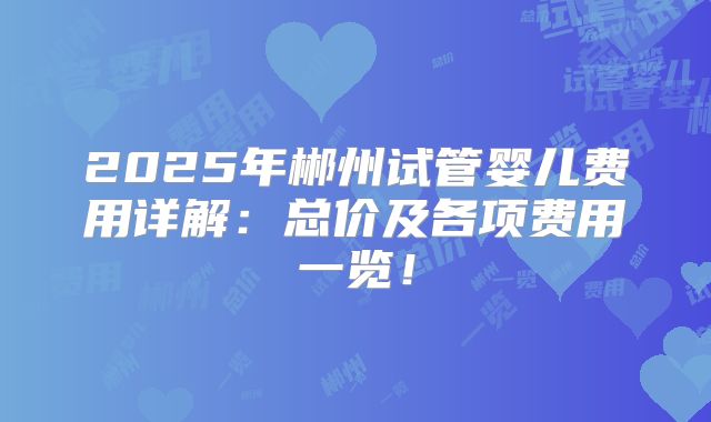 2025年郴州试管婴儿费用详解:总价及各项费用一览!