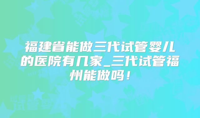 福建省能做三代试管婴儿的医院有几家_三代试管福州能做吗！