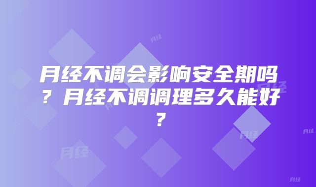月经不调会影响安全期吗？月经不调调理多久能好？