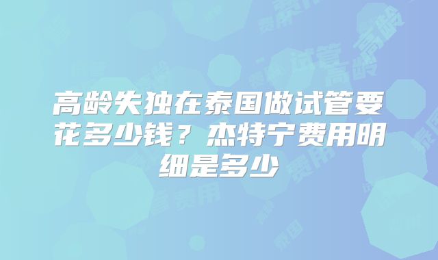高龄失独在泰国做试管要花多少钱？杰特宁费用明细是多少