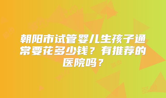 朝阳市试管婴儿生孩子通常要花多少钱？有推荐的医院吗？