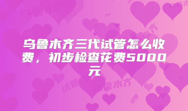 乌鲁木齐三代试管怎么收费,初步检查花费5000元