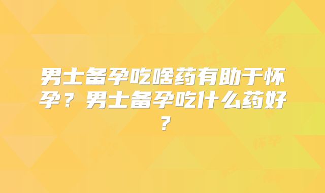 男士备孕吃啥药有助于怀孕？男士备孕吃什么药好？