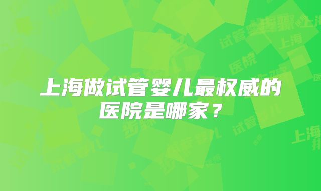上海做试管婴儿最权威的医院是哪家?