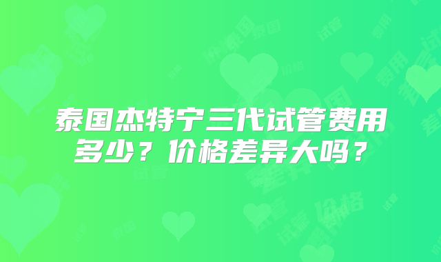 泰国杰特宁三代试管费用多少？价格差异大吗？