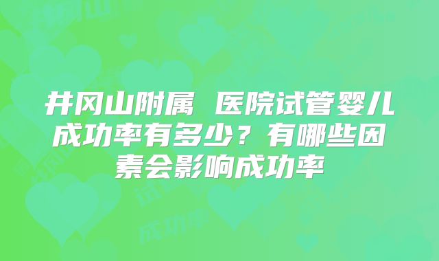 井冈山附属 医院试管婴儿成功率有多少?有哪些因素会影响成功率