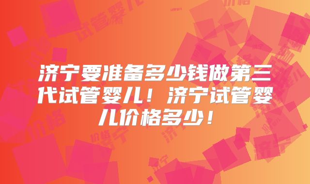 济宁要准备多少钱做第三代试管婴儿！济宁试管婴儿价格多少！