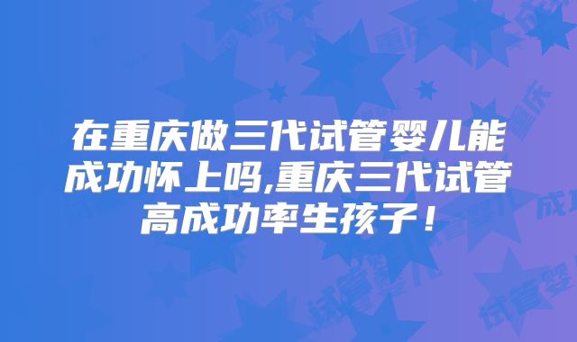在重庆做三代试管婴儿能成功怀上吗,重庆三代试管高成功率生孩子!