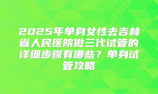 2025年单身女性去吉林省人民医院做三代试管的详细步骤有哪些？单身试管攻略