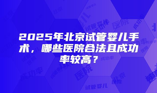 2025年北京试管婴儿手术，哪些医院合法且成功率较高？