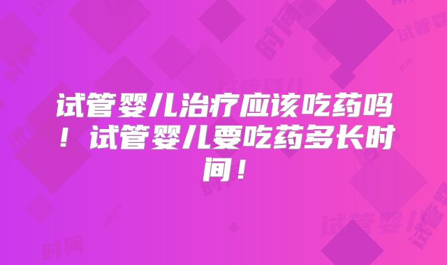 试管婴儿治疗应该吃药吗!试管婴儿要吃药多长时间!