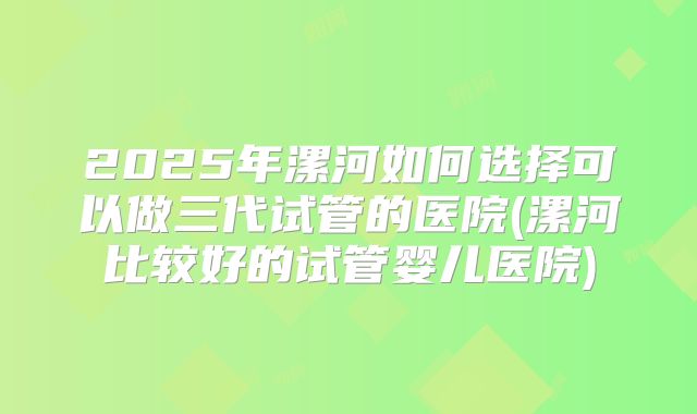2025年漯河如何选择可以做三代试管的医院(漯河比较好的试管婴儿医院)