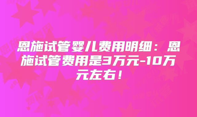 恩施试管婴儿费用明细：恩施试管费用是3万元-10万元左右！