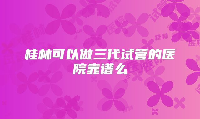 桂林可以做三代试管的医院靠谱么