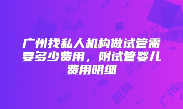 广州找私人机构做试管需要多少费用，附试管婴儿费用明细