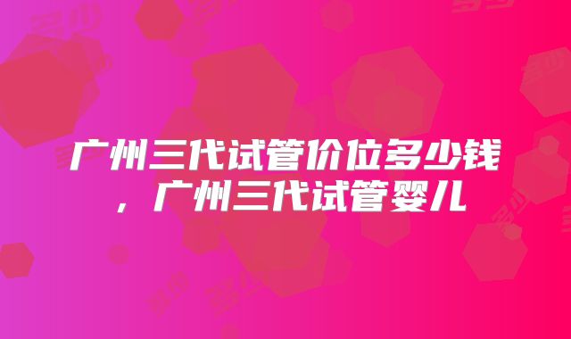 广州三代试管价位多少钱，广州三代试管婴儿
