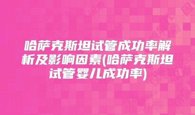 哈萨克斯坦试管成功率解析及影响因素(哈萨克斯坦试管婴儿成功率)