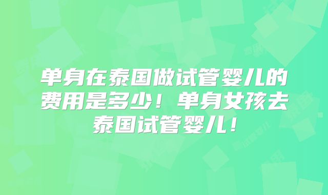 单身在泰国做试管婴儿的费用是多少！单身女孩去泰国试管婴儿！