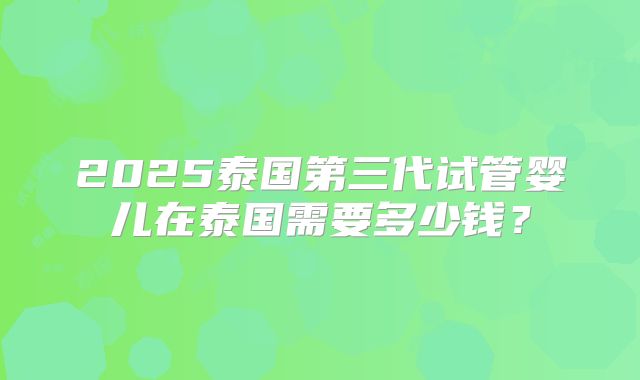 2025泰国第三代试管婴儿在泰国需要多少钱？